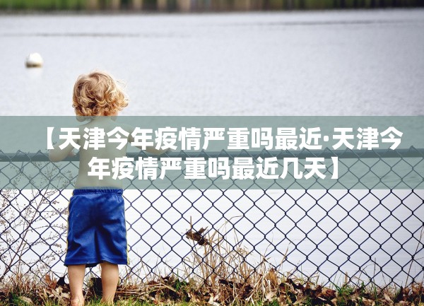 【天津今年疫情严重吗最近·天津今年疫情严重吗最近几天】