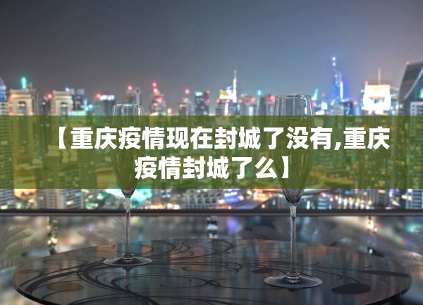 【重庆疫情现在封城了没有,重庆疫情封城了么】