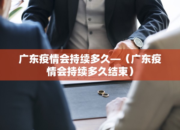 广东疫情会持续多久—（广东疫情会持续多久结束）