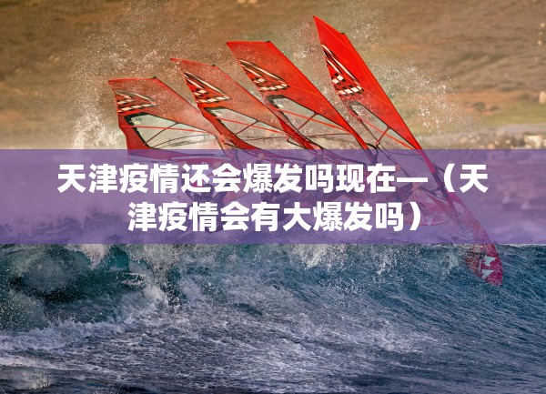 天津疫情还会爆发吗现在—（天津疫情会有大爆发吗）