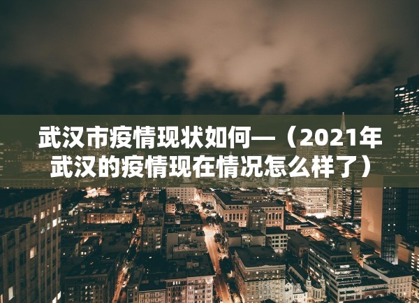 武汉市疫情现状如何—（2021年武汉的疫情现在情况怎么样了）