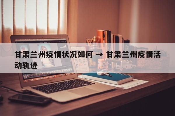 甘肃兰州疫情状况如何 → 甘肃兰州疫情活动轨迹