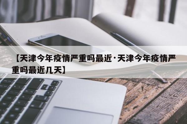 【天津今年疫情严重吗最近·天津今年疫情严重吗最近几天】