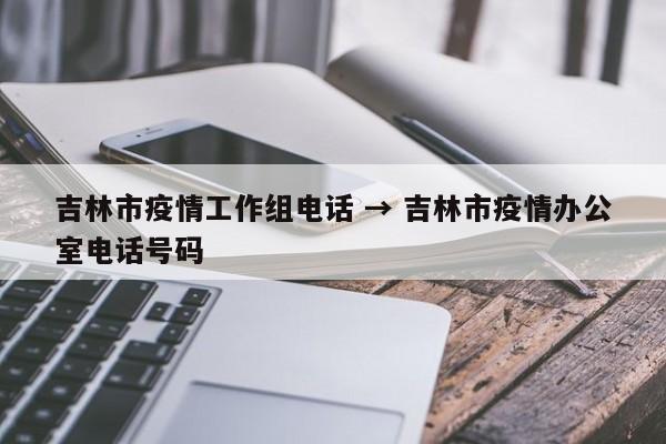 吉林市疫情工作组电话 → 吉林市疫情办公室电话号码
