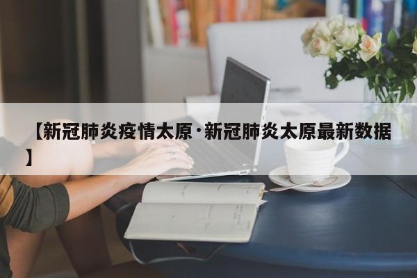 【新冠肺炎疫情太原·新冠肺炎太原最新数据】
