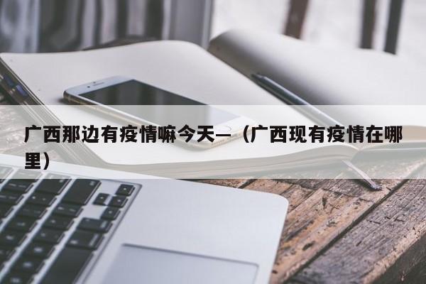 广西那边有疫情嘛今天—(广西现有疫情在哪里)