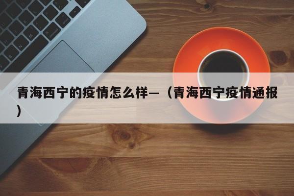 青海西宁的疫情怎么样—(青海西宁疫情通报)