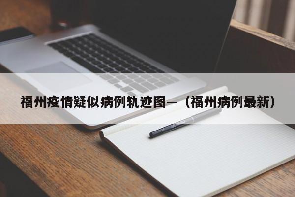 福州疫情疑似病例轨迹图—（福州病例最新）