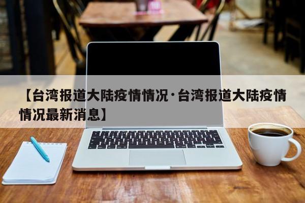 【台湾报道大陆疫情情况·台湾报道大陆疫情情况最新消息】