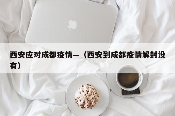 西安应对成都疫情—(西安到成都疫情解封没有)