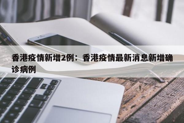 香港疫情新增2例:香港疫情最新消息新增确诊病例