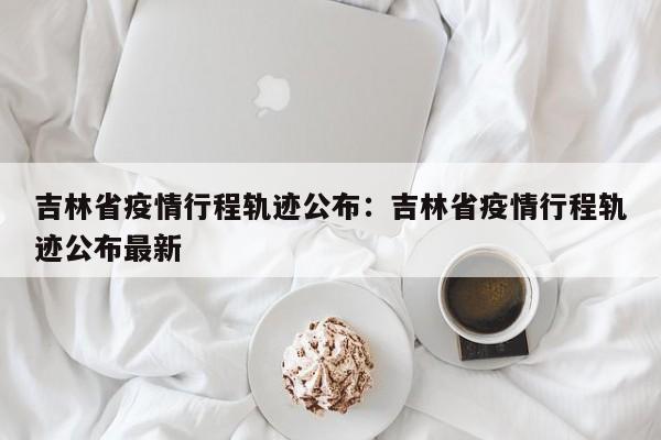 吉林省疫情行程轨迹公布：吉林省疫情行程轨迹公布最新
