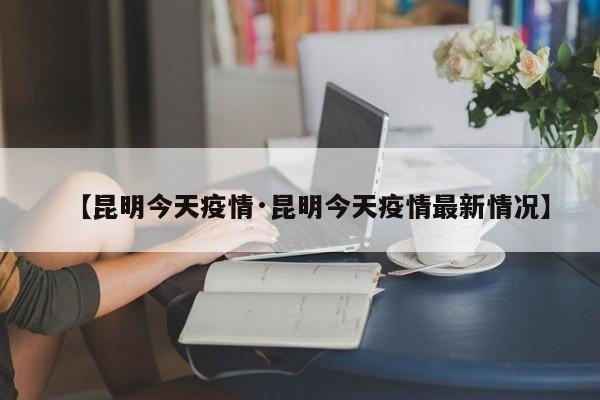 【昆明今天疫情·昆明今天疫情最新情况】