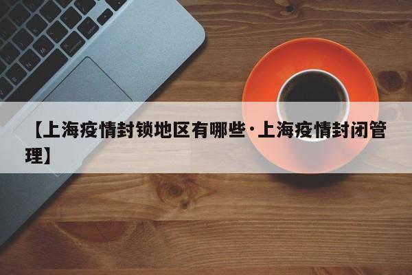 【上海疫情封锁地区有哪些·上海疫情封闭管理】