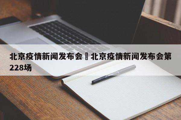 北京疫情新闻发布会›北京疫情新闻发布会第228场