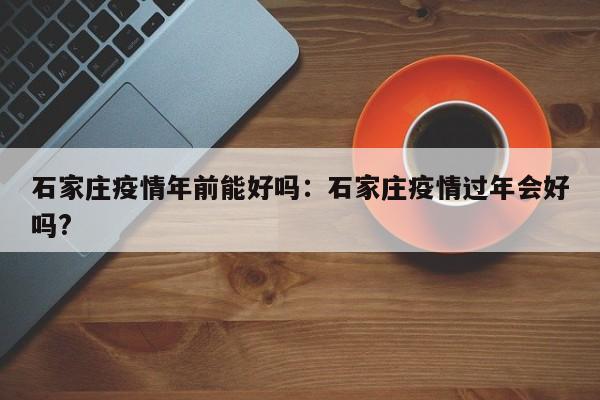 石家庄疫情年前能好吗:石家庄疫情过年会好吗?