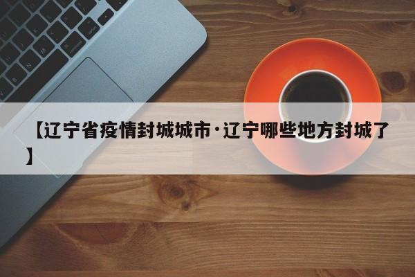 【辽宁省疫情封城城市·辽宁哪些地方封城了】