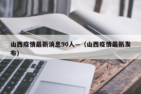 山西疫情最新消息90人—(山西疫情最新发布)