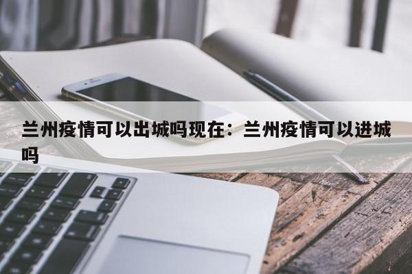兰州疫情可以出城吗现在:兰州疫情可以进城吗
