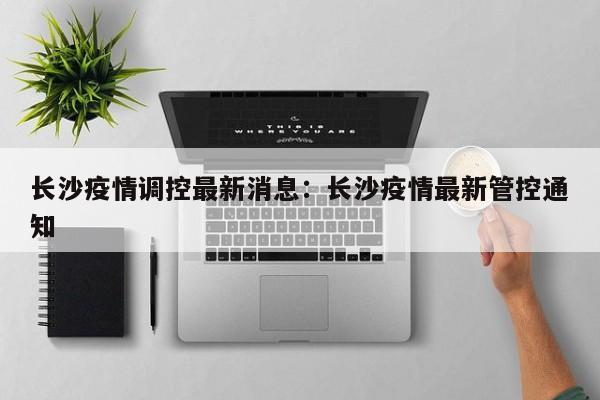 长沙疫情调控最新消息:长沙疫情最新管控通知