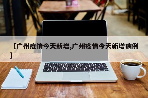 【广州疫情今天新增,广州疫情今天新增病例】