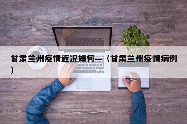 甘肃兰州疫情近况如何—（甘肃兰州疫情病例）
