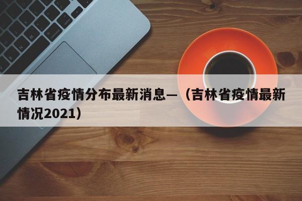 吉林省疫情分布最新消息—（吉林省疫情最新情况2021）