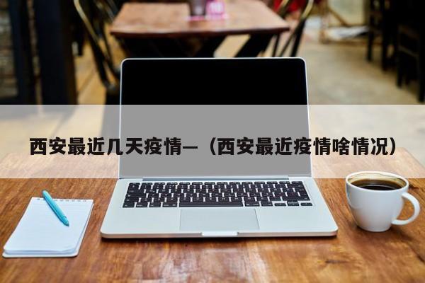 西安最近几天疫情—(西安最近疫情啥情况)